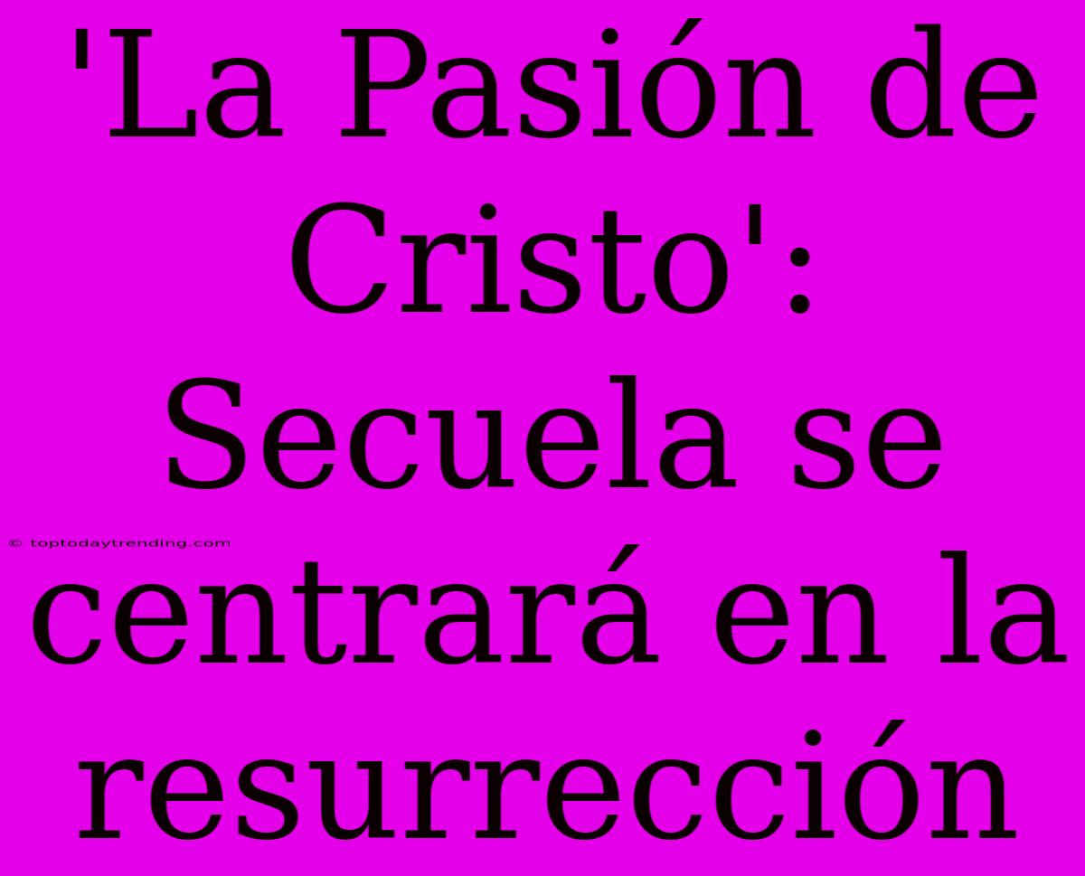 'La Pasión De Cristo': Secuela Se Centrará En La Resurrección