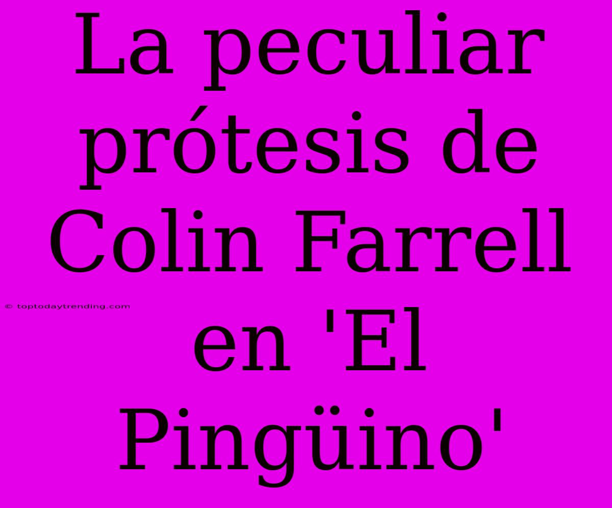 La Peculiar Prótesis De Colin Farrell En 'El Pingüino'