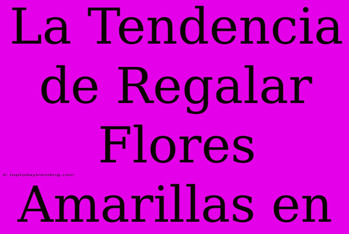 La Tendencia De Regalar Flores Amarillas En