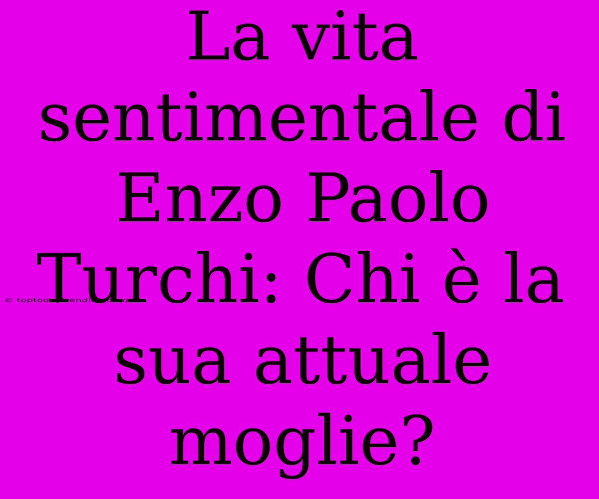 La Vita Sentimentale Di Enzo Paolo Turchi: Chi È La Sua Attuale Moglie?