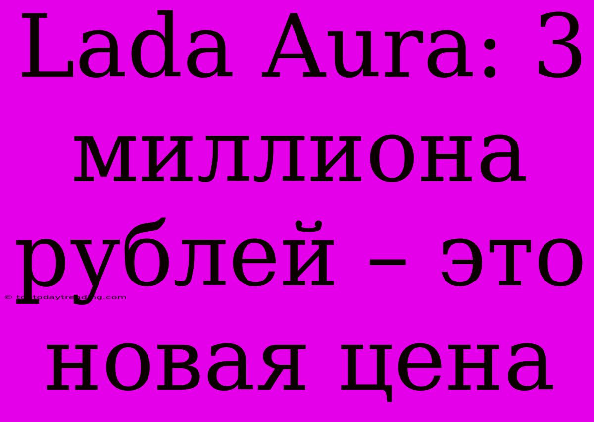 Lada Aura: 3 Миллиона Рублей – Это Новая Цена