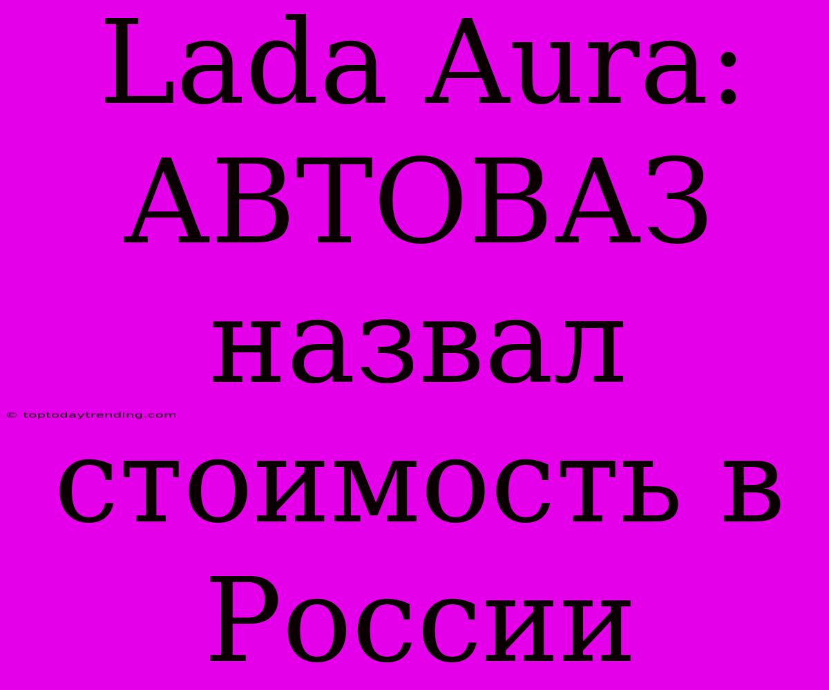 Lada Aura: АВТОВАЗ Назвал Стоимость В России