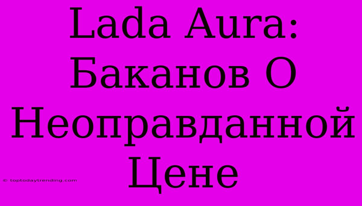 Lada Aura: Баканов О Неоправданной Цене