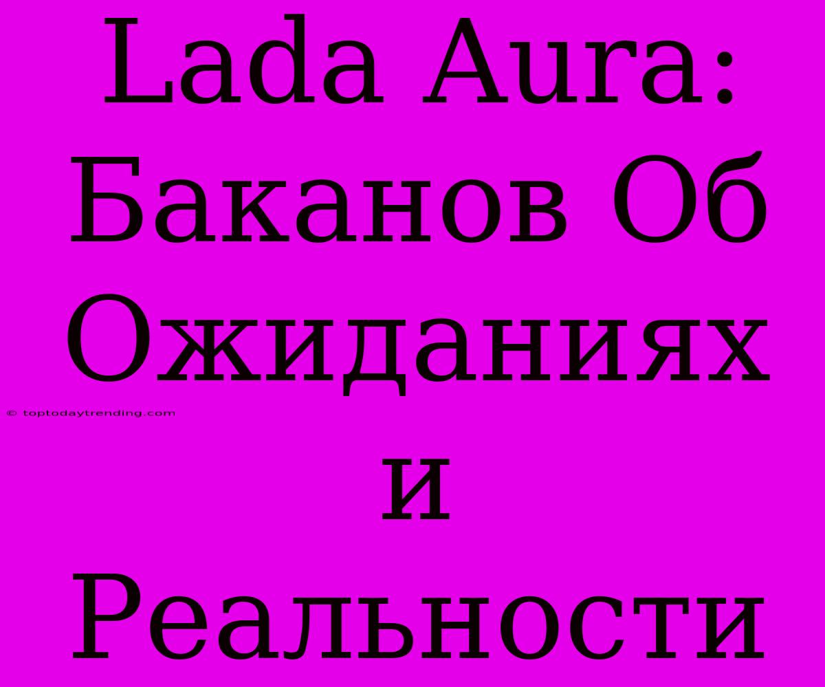 Lada Aura: Баканов Об Ожиданиях И Реальности