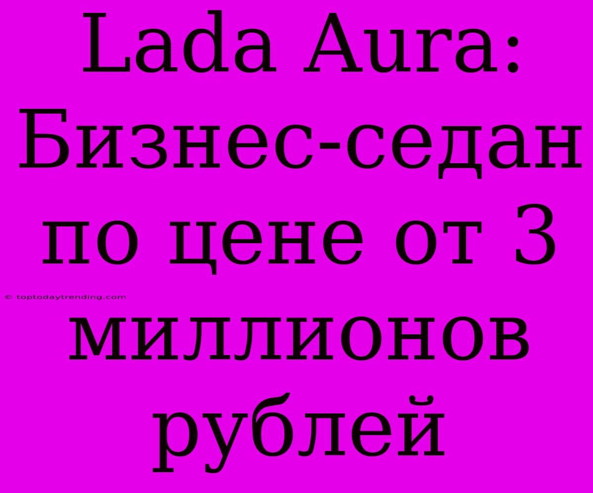 Lada Aura:  Бизнес-седан  По Цене От 3 Миллионов Рублей