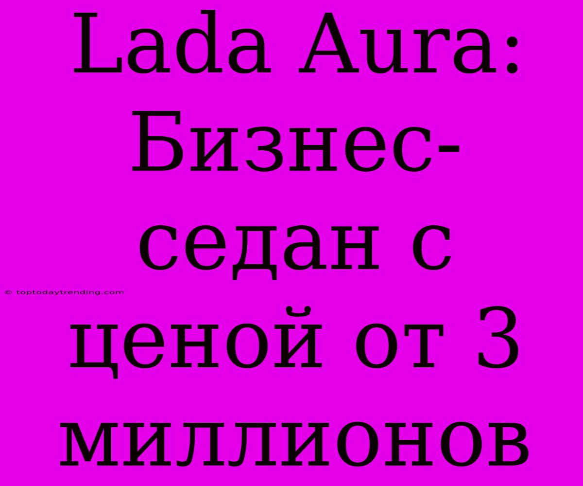 Lada Aura: Бизнес-седан С Ценой От 3 Миллионов