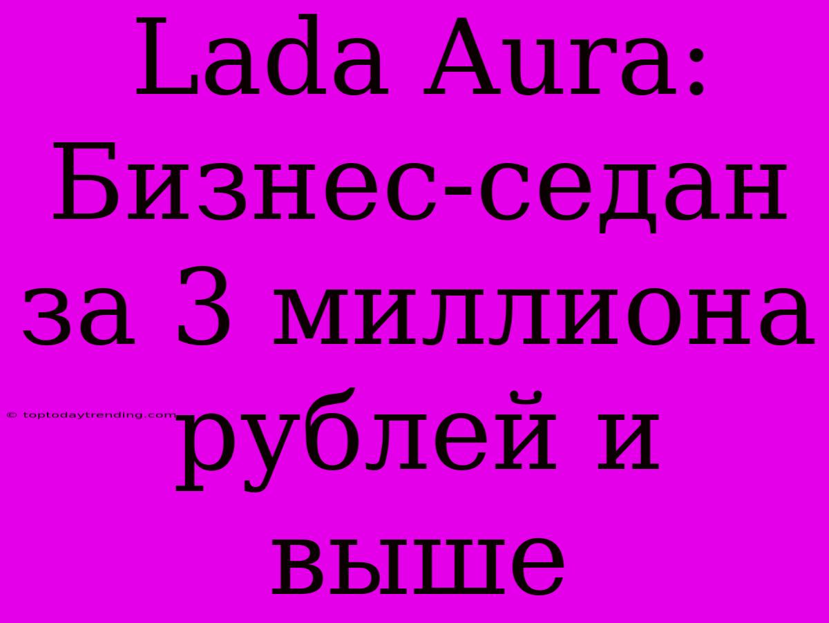 Lada Aura: Бизнес-седан За 3 Миллиона Рублей И Выше