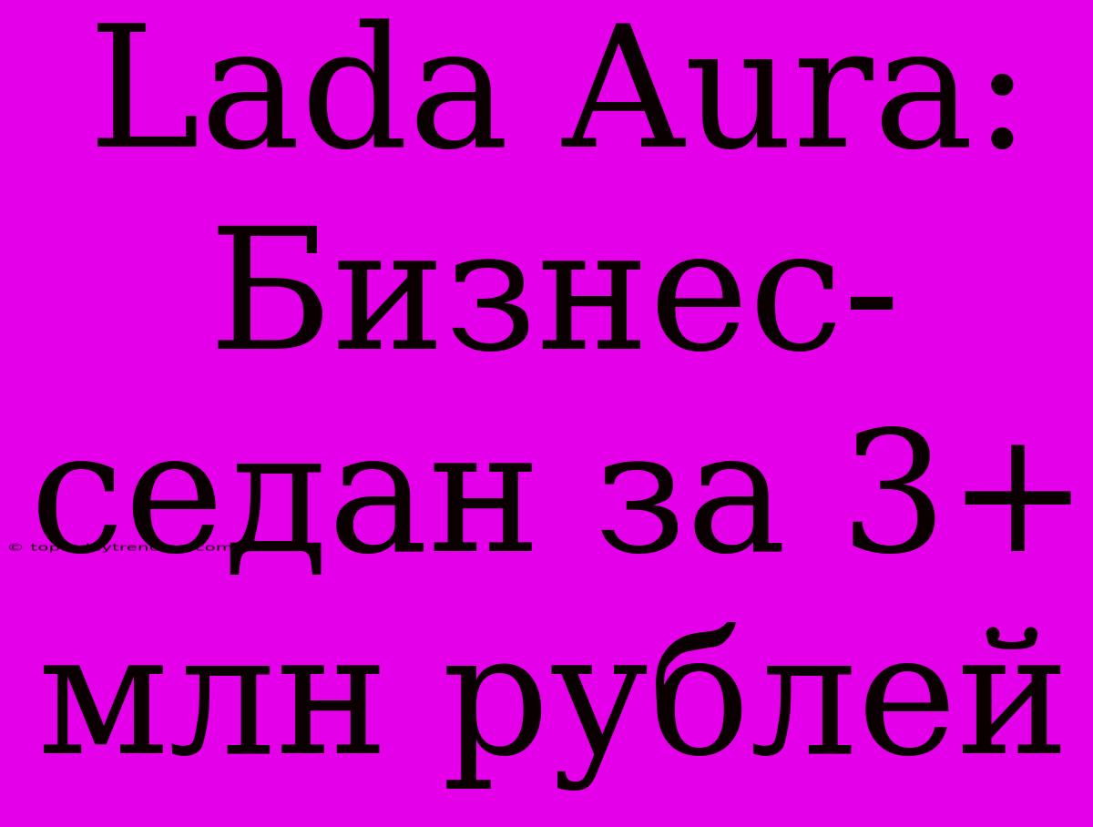 Lada Aura: Бизнес-седан За 3+ Млн Рублей