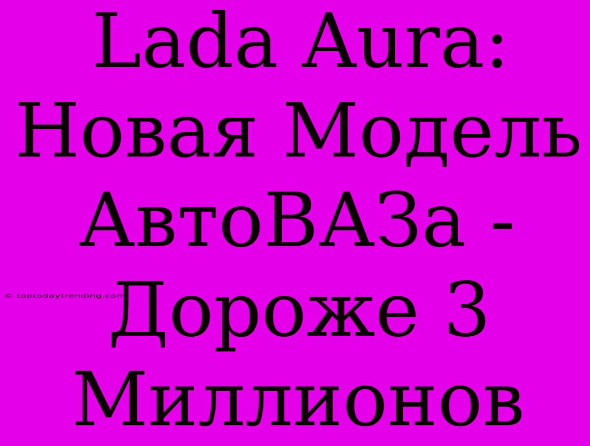 Lada Aura: Новая Модель АвтоВАЗа - Дороже 3 Миллионов