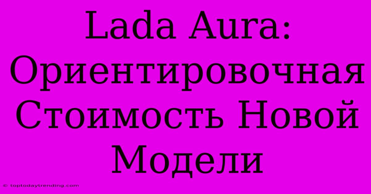 Lada Aura: Ориентировочная Стоимость Новой Модели