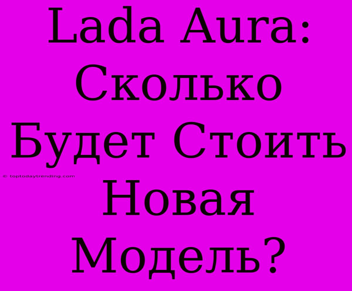 Lada Aura: Сколько Будет Стоить Новая Модель?