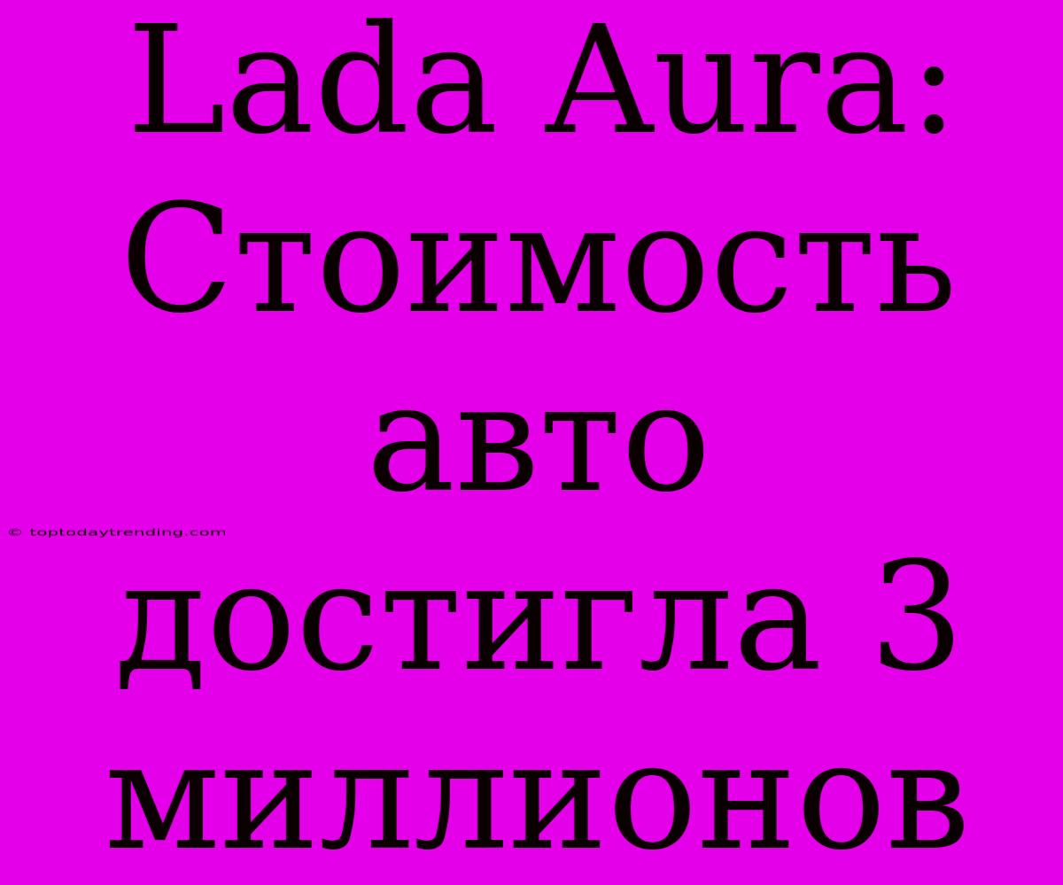 Lada Aura: Стоимость Авто Достигла 3 Миллионов