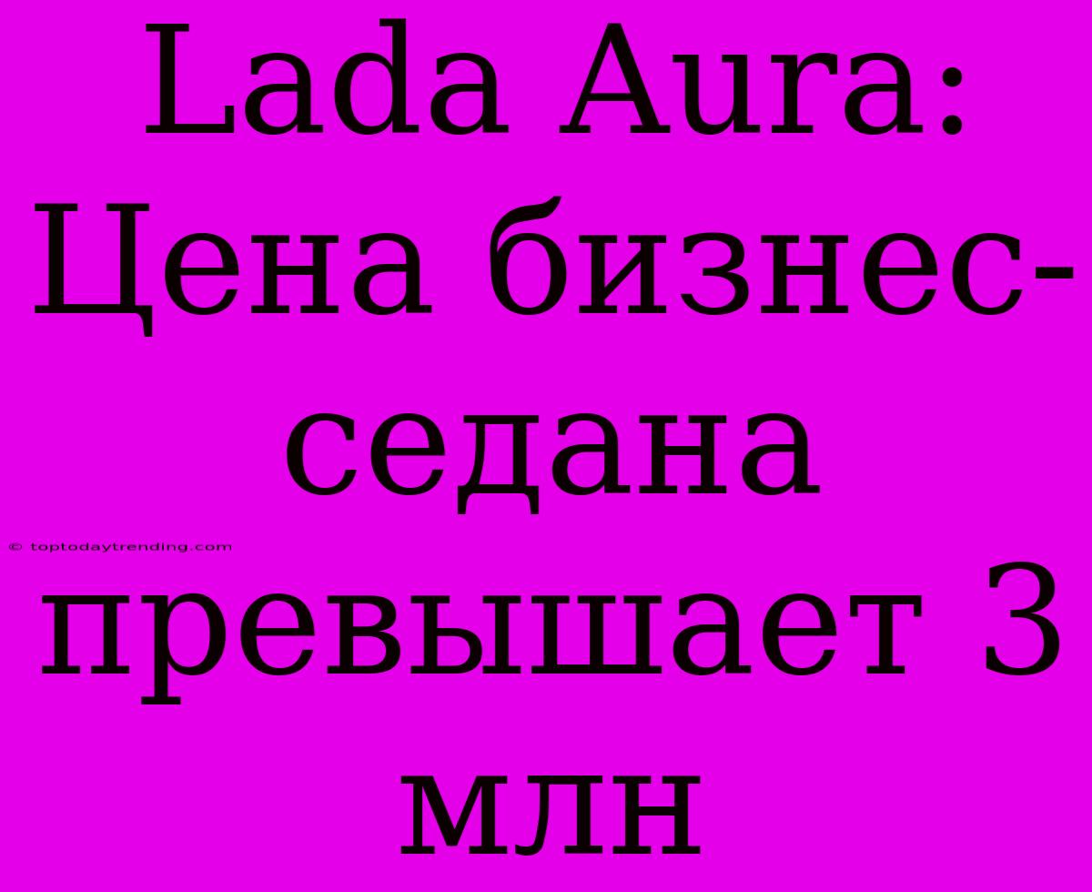 Lada Aura: Цена Бизнес-седана Превышает 3 Млн