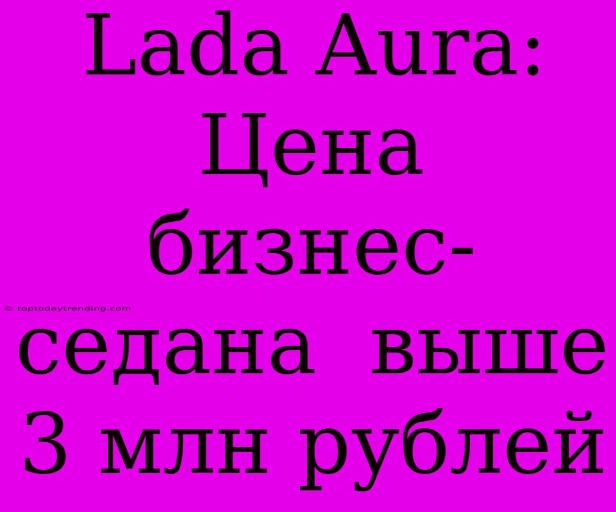 Lada Aura:  Цена  Бизнес-седана  Выше 3 Млн Рублей