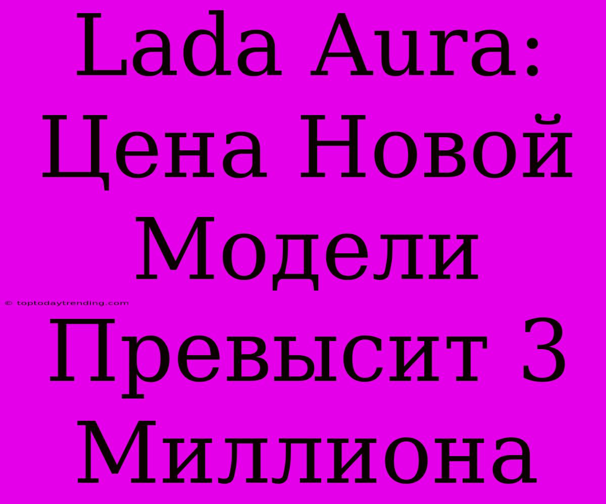 Lada Aura: Цена Новой Модели Превысит 3 Миллиона