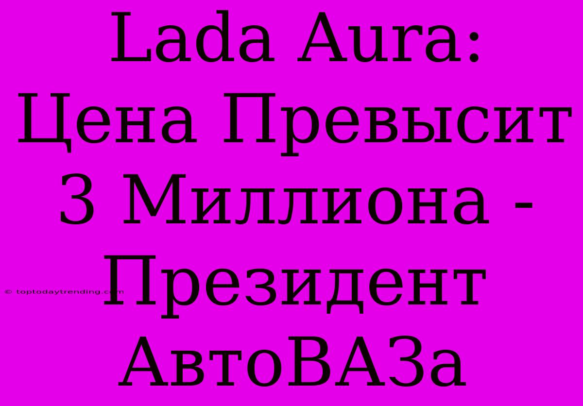 Lada Aura: Цена Превысит 3 Миллиона - Президент АвтоВАЗа