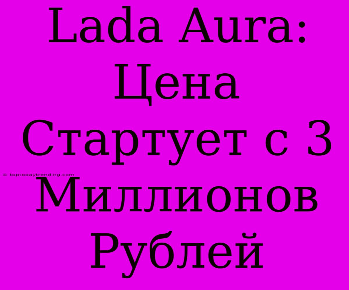 Lada Aura:  Цена Стартует С 3 Миллионов Рублей