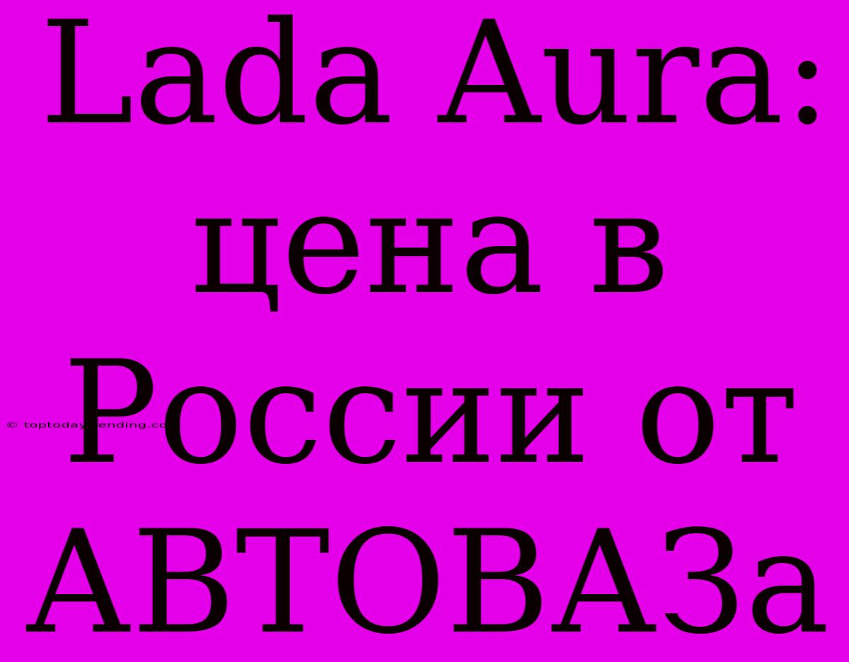 Lada Aura: Цена В России От АВТОВАЗа