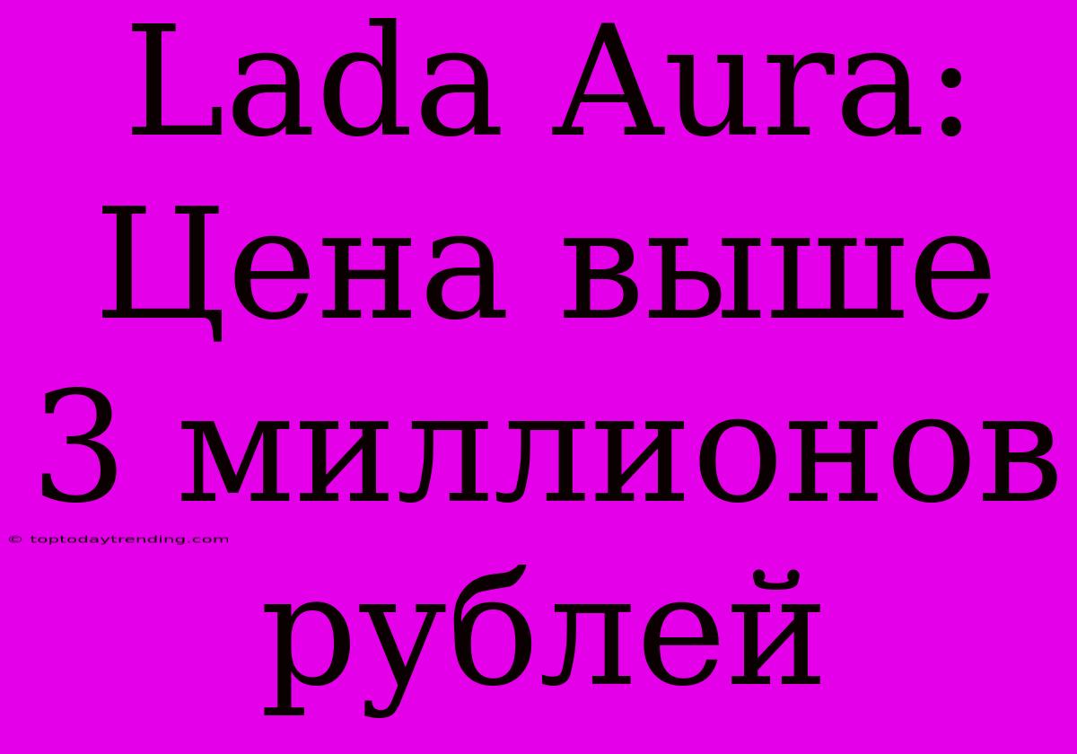 Lada Aura: Цена Выше 3 Миллионов Рублей