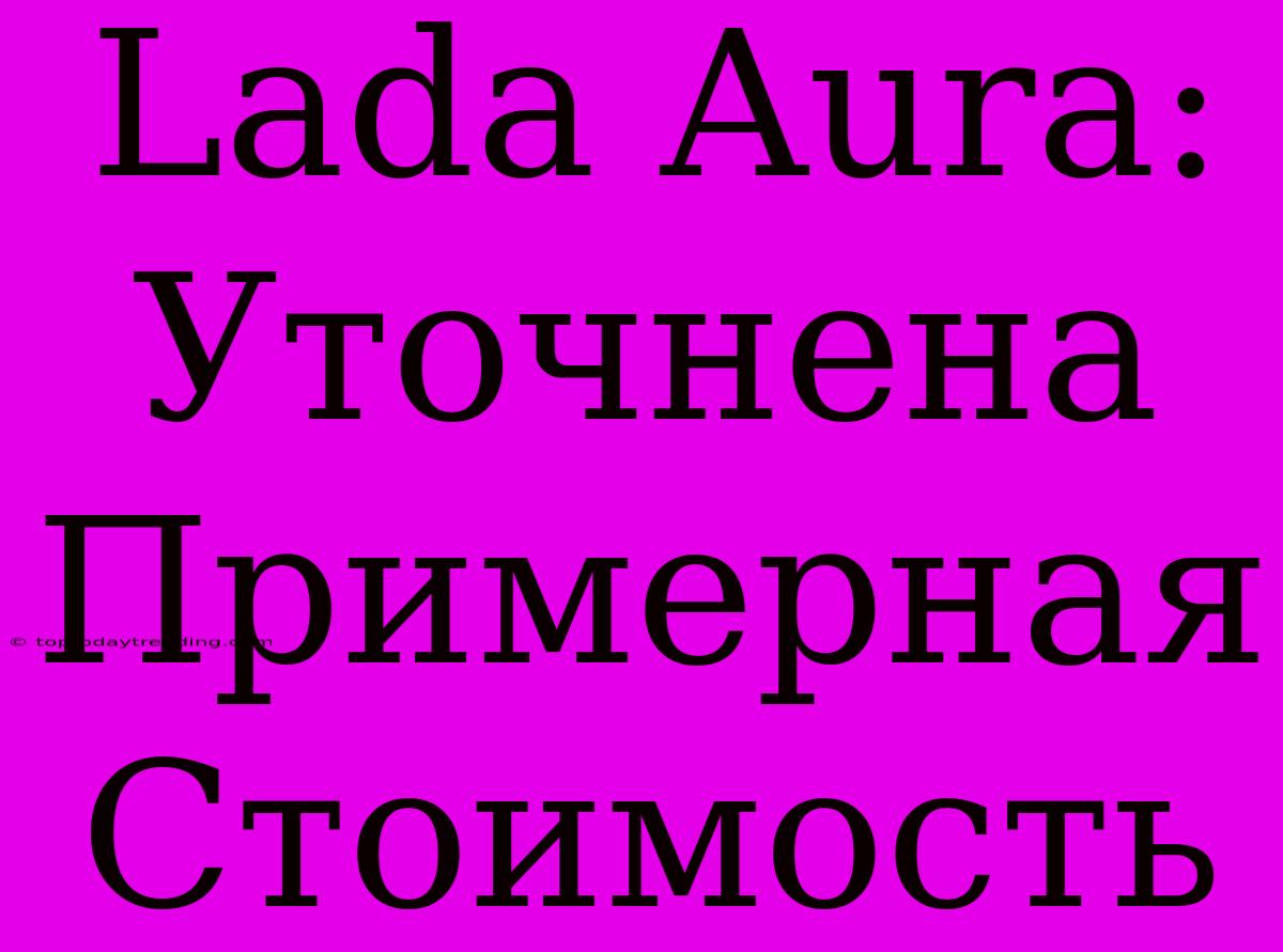 Lada Aura: Уточнена Примерная Стоимость