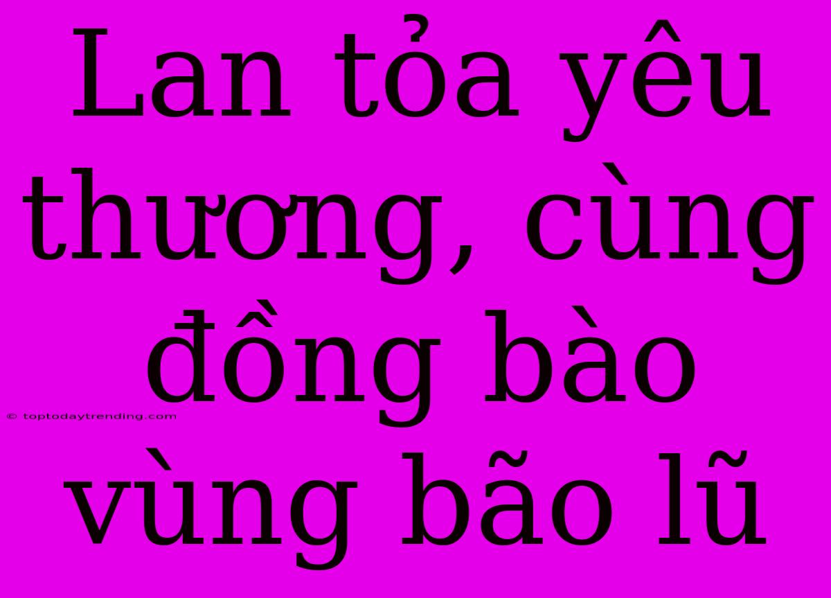 Lan Tỏa Yêu Thương, Cùng Đồng Bào Vùng Bão Lũ