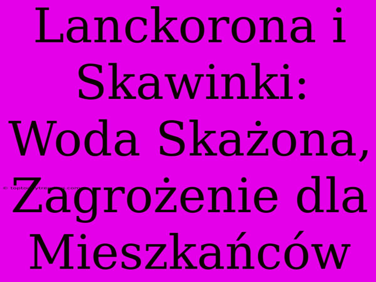 Lanckorona I Skawinki: Woda Skażona, Zagrożenie Dla Mieszkańców