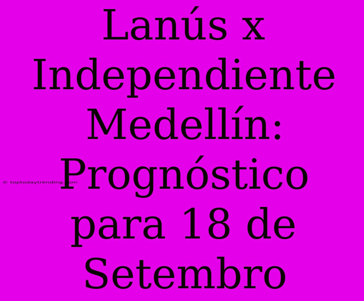 Lanús X Independiente Medellín: Prognóstico Para 18 De Setembro