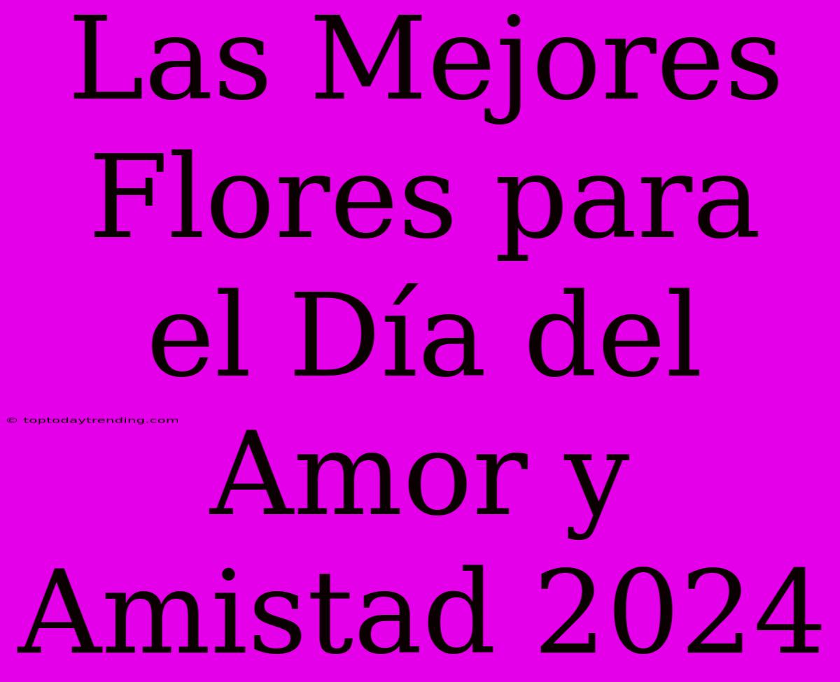 Las Mejores Flores Para El Día Del Amor Y Amistad 2024