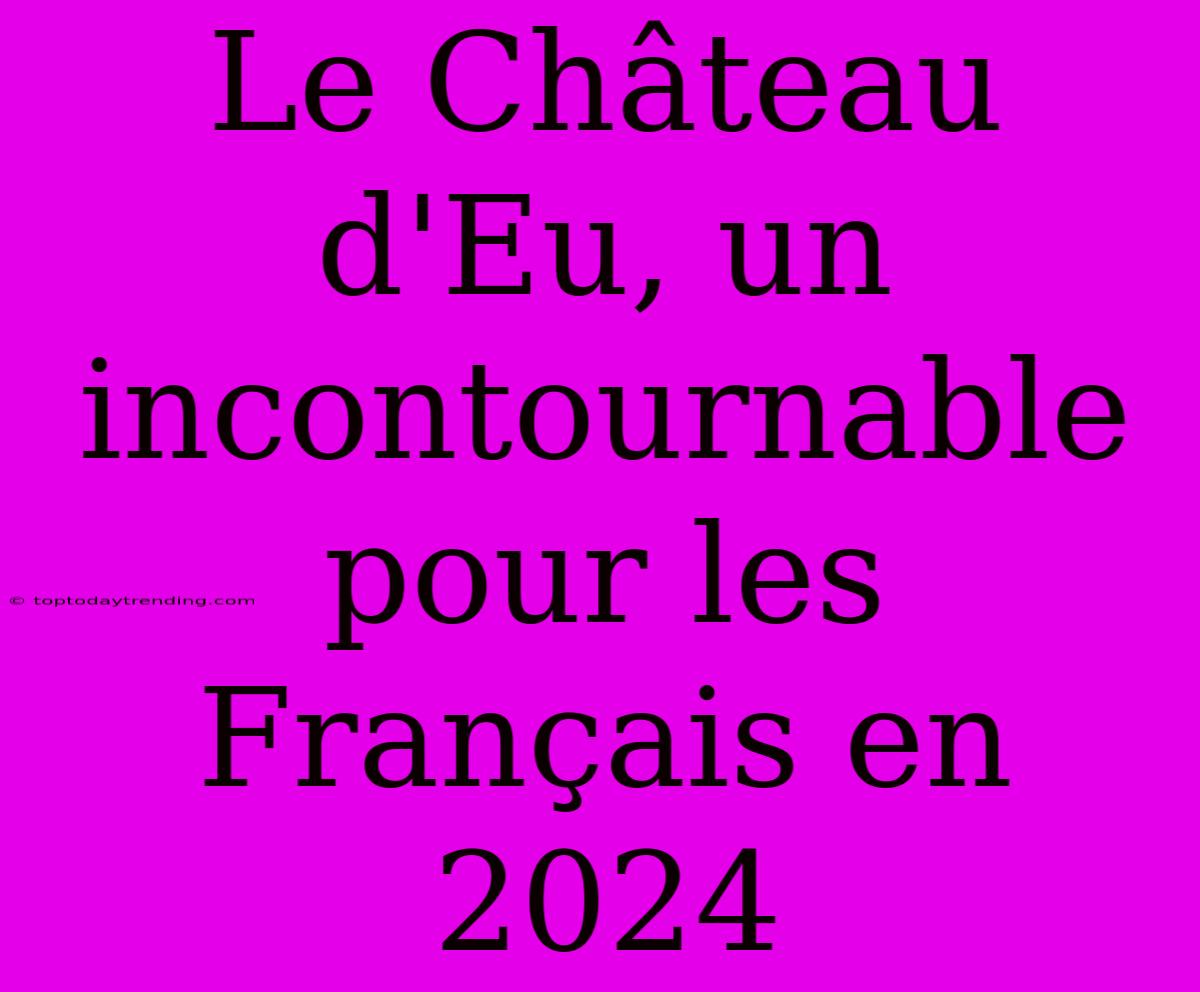 Le Château D'Eu, Un Incontournable Pour Les Français En 2024