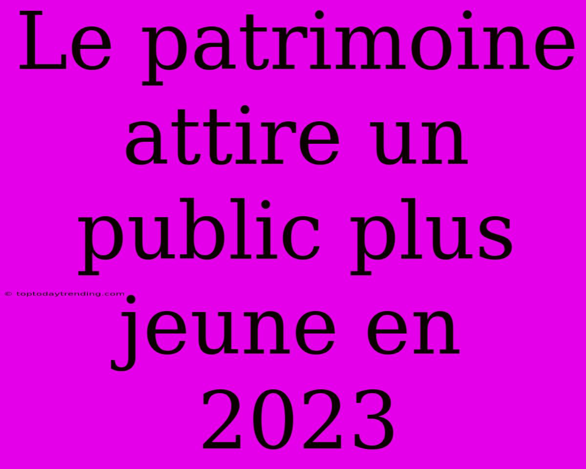 Le Patrimoine Attire Un Public Plus Jeune En 2023