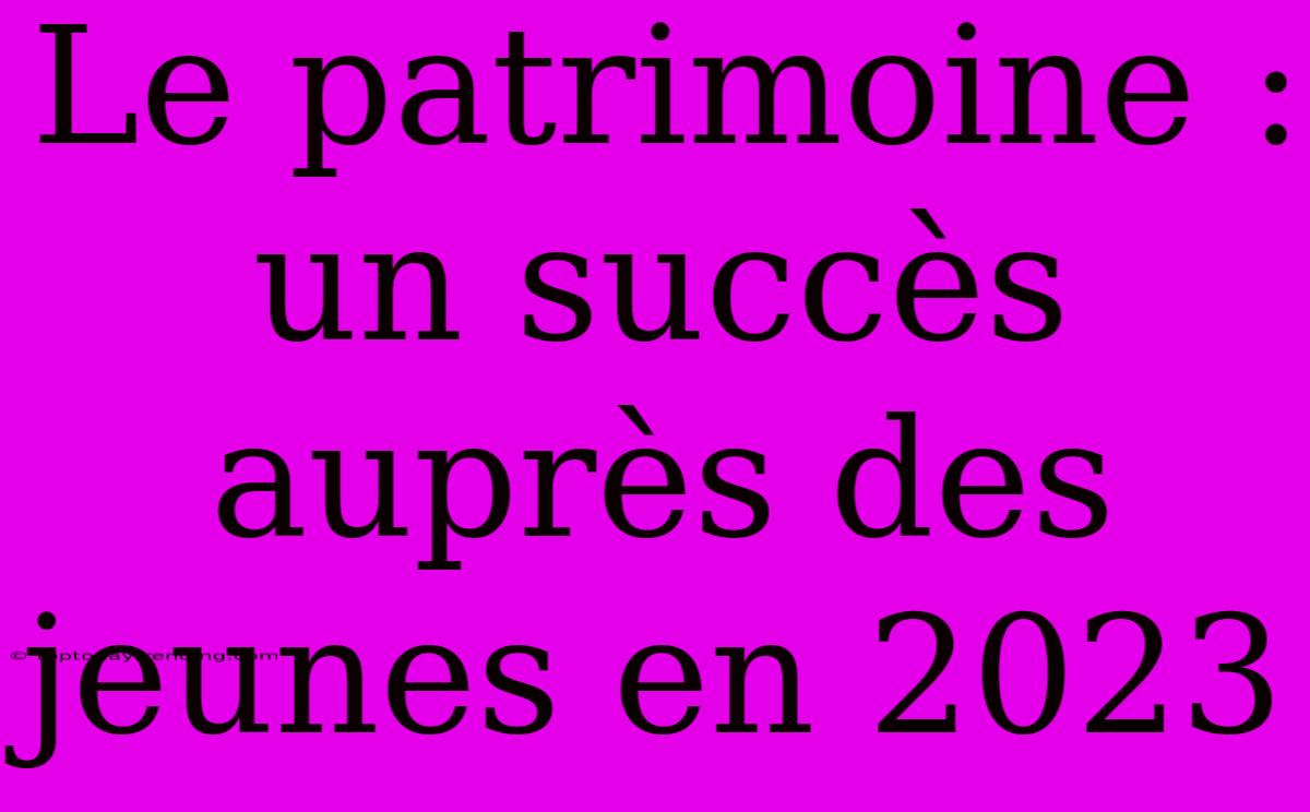 Le Patrimoine : Un Succès Auprès Des Jeunes En 2023