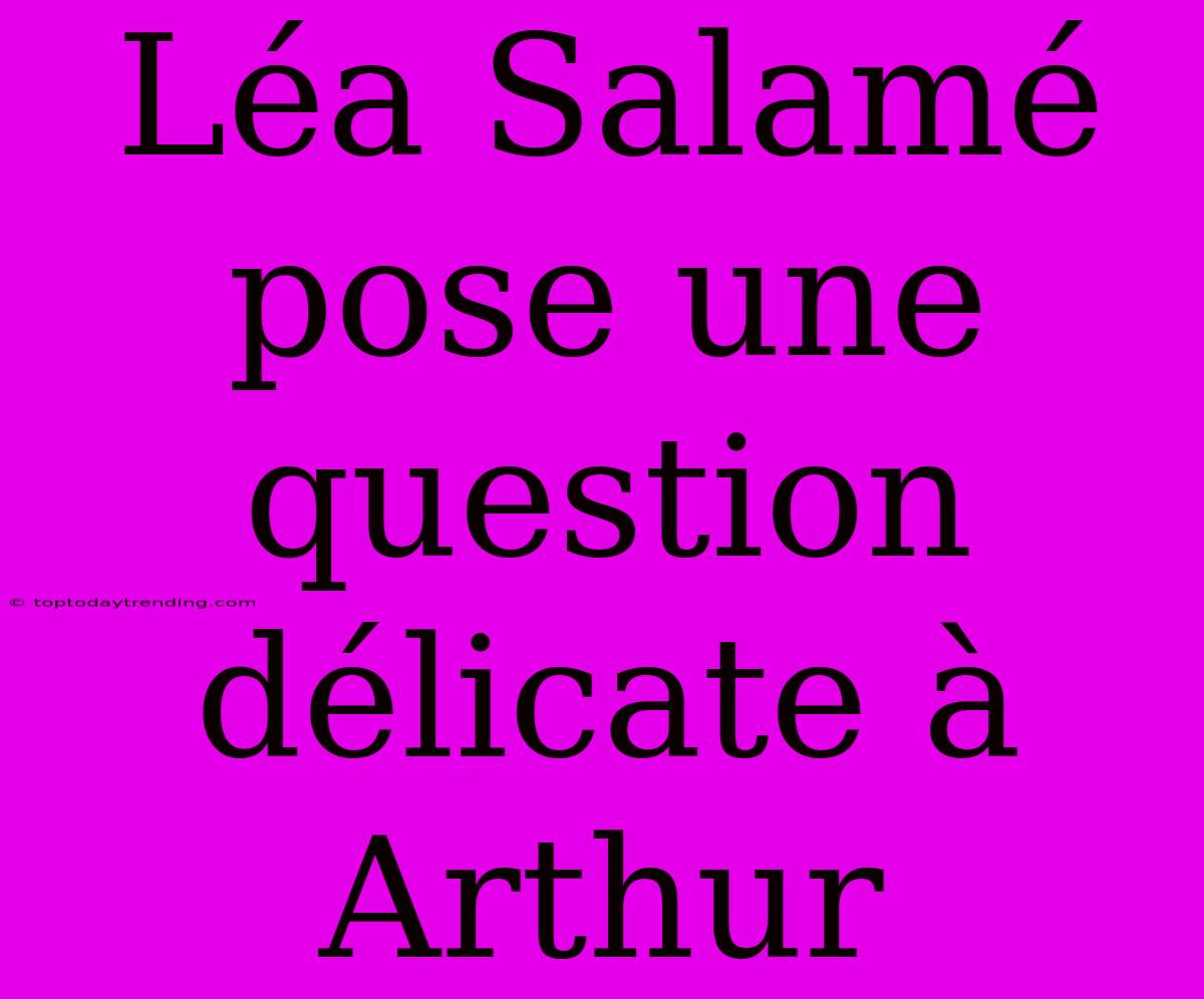 Léa Salamé Pose Une Question Délicate À Arthur