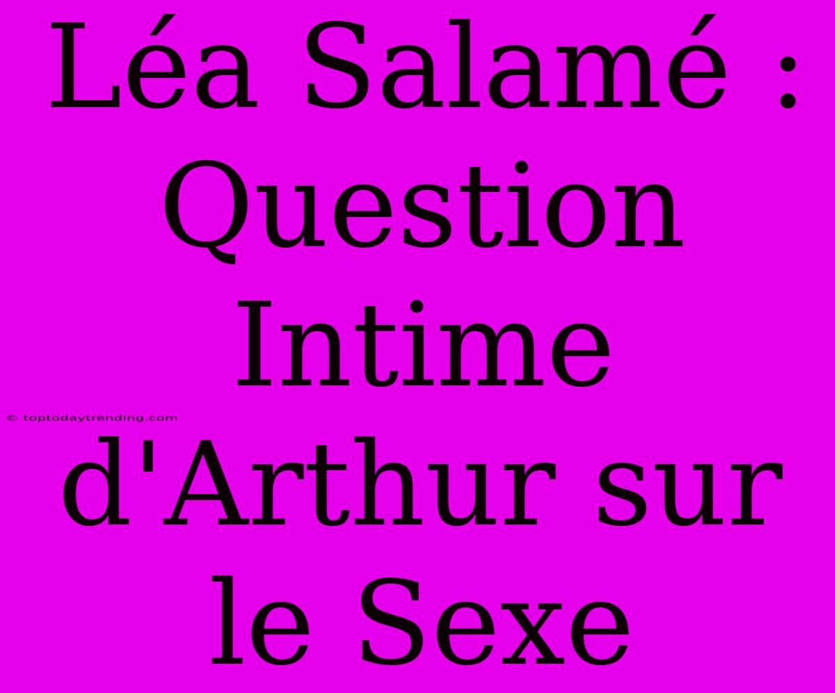 Léa Salamé : Question Intime D'Arthur Sur Le Sexe