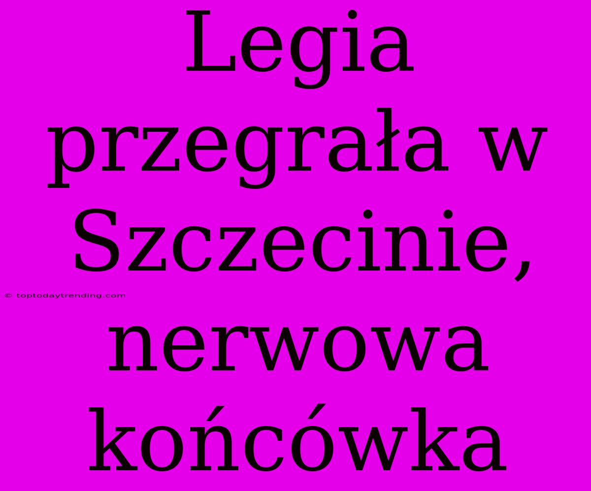 Legia Przegrała W Szczecinie, Nerwowa Końcówka