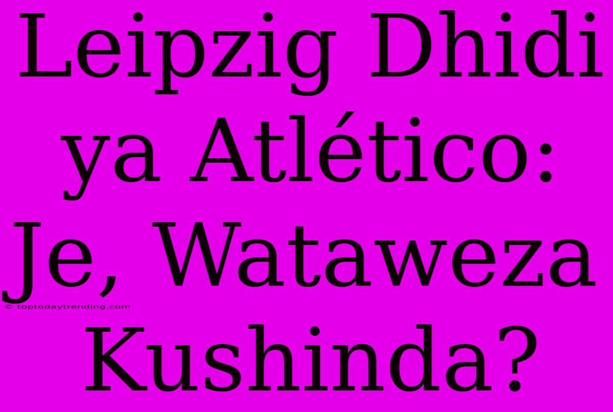 Leipzig Dhidi Ya Atlético: Je, Wataweza Kushinda?