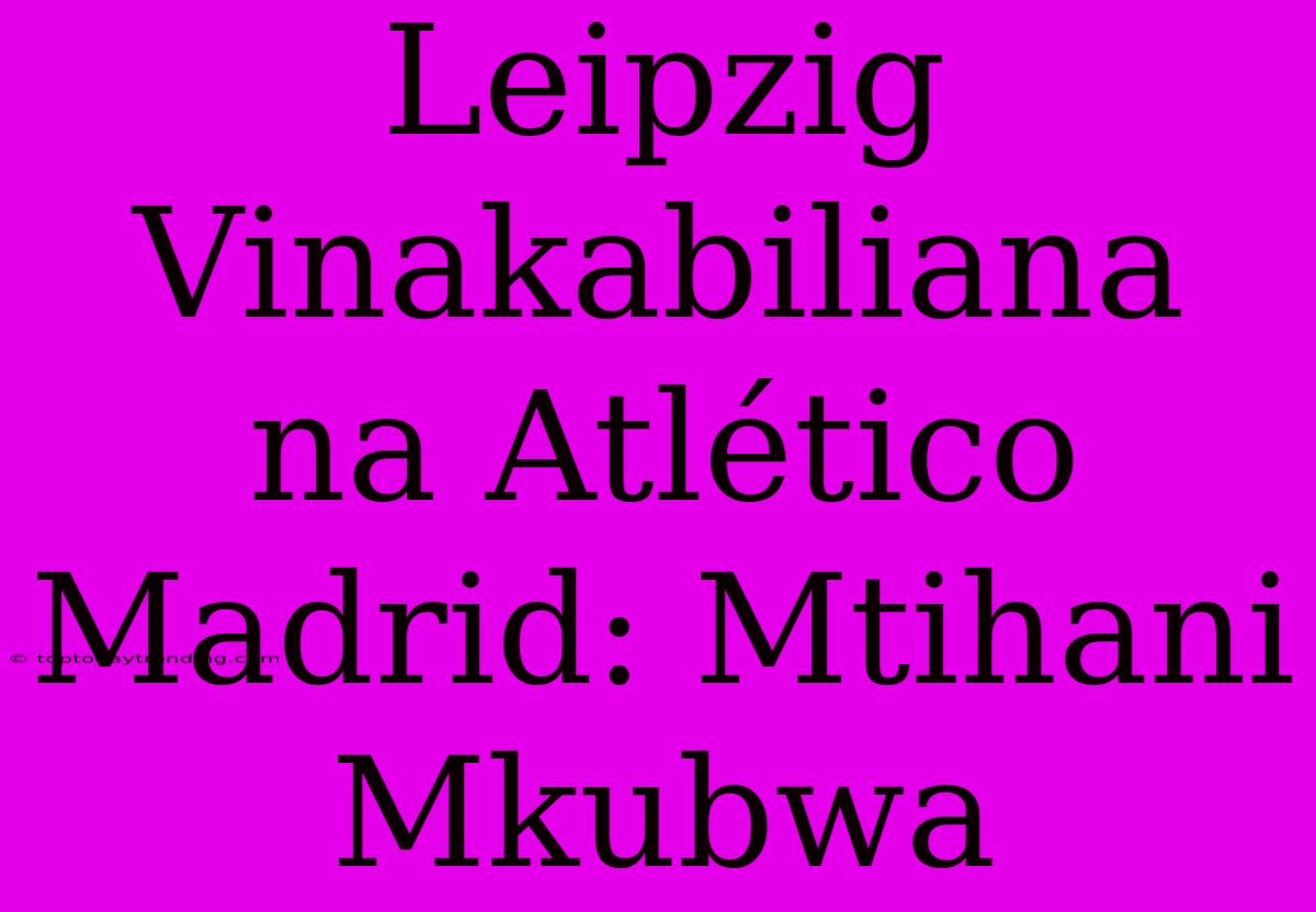 Leipzig Vinakabiliana Na Atlético Madrid: Mtihani Mkubwa