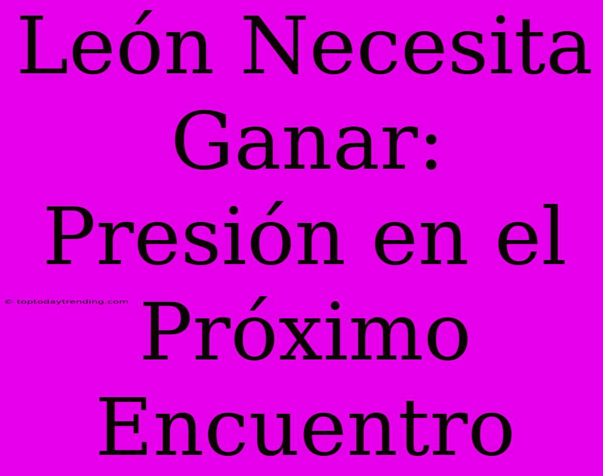 León Necesita Ganar:  Presión En El Próximo Encuentro