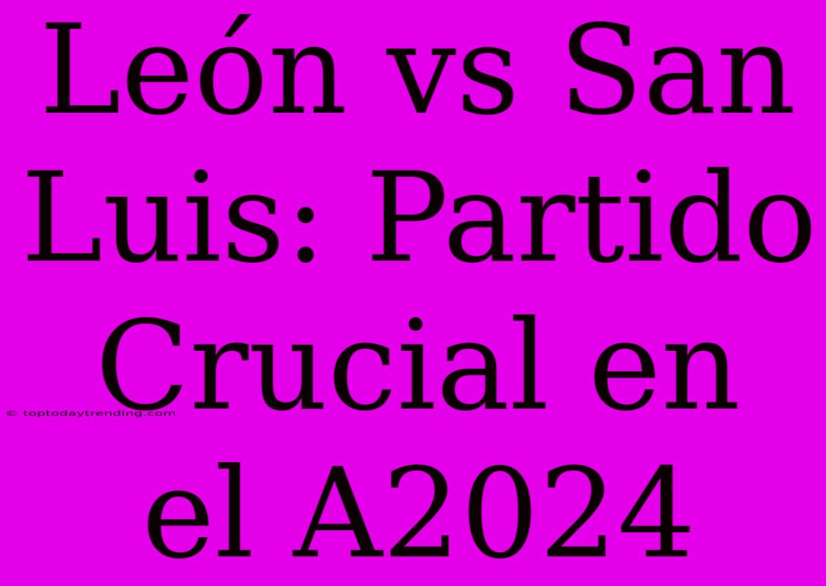 León Vs San Luis: Partido Crucial En El A2024