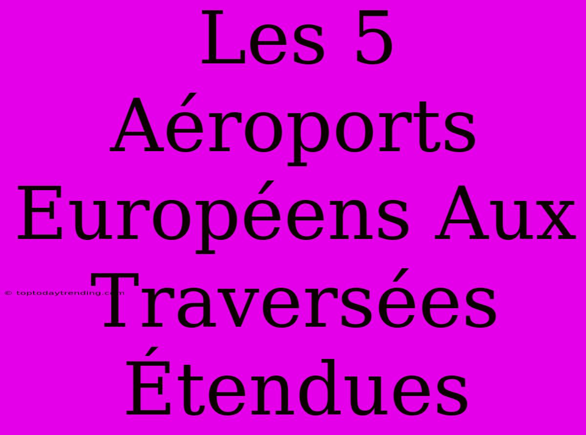 Les 5 Aéroports Européens Aux Traversées Étendues