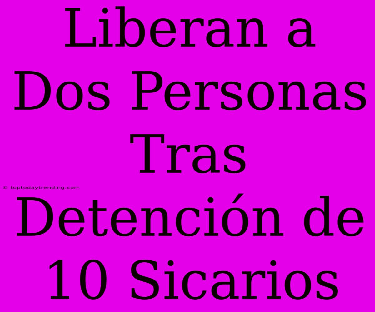 Liberan A Dos Personas Tras Detención De 10 Sicarios