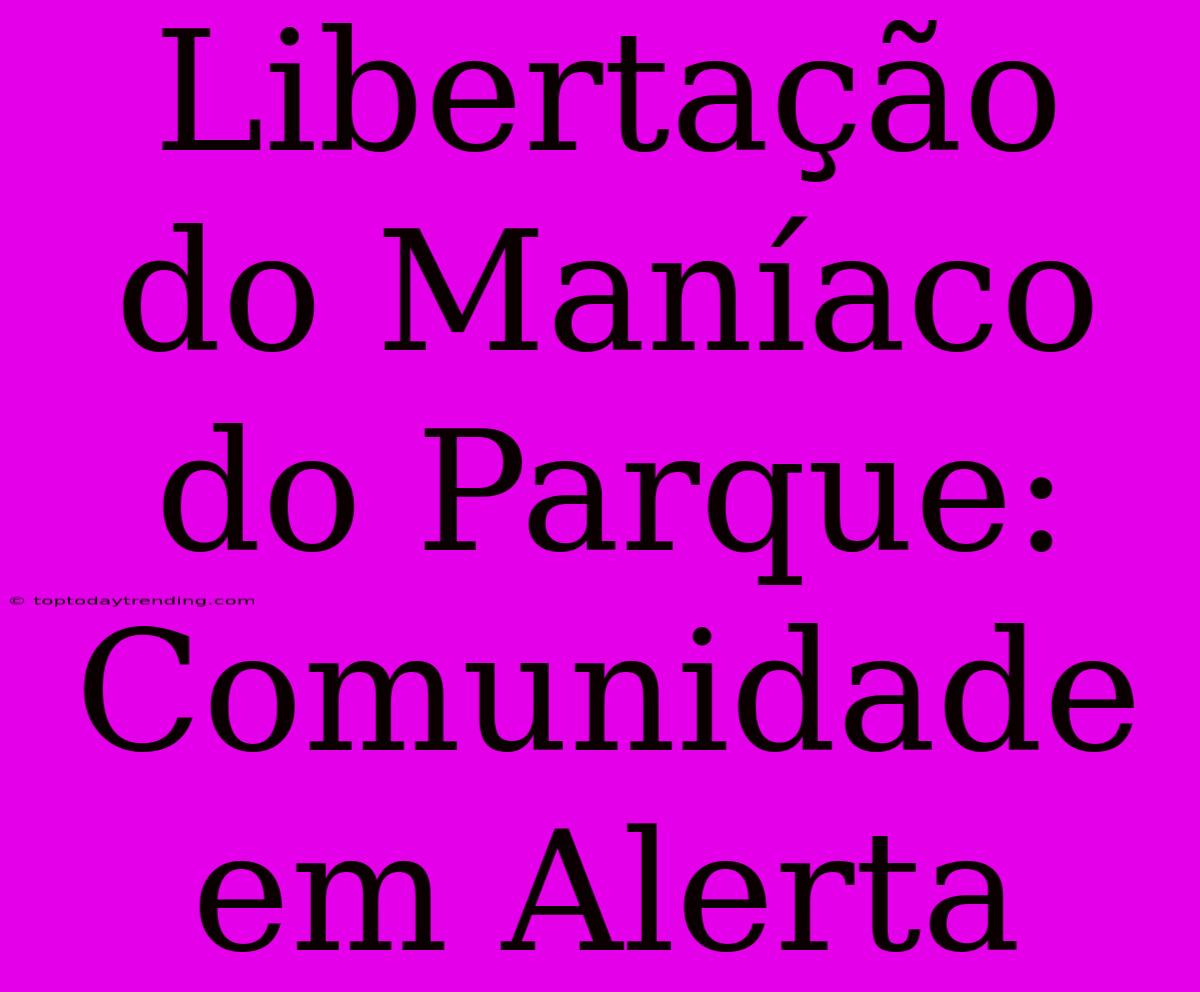 Libertação Do Maníaco Do Parque: Comunidade Em Alerta