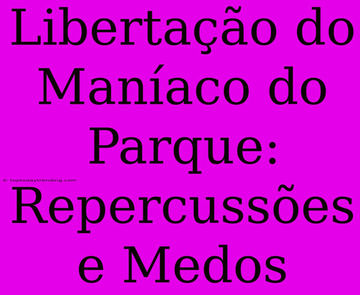 Libertação Do Maníaco Do Parque: Repercussões E Medos