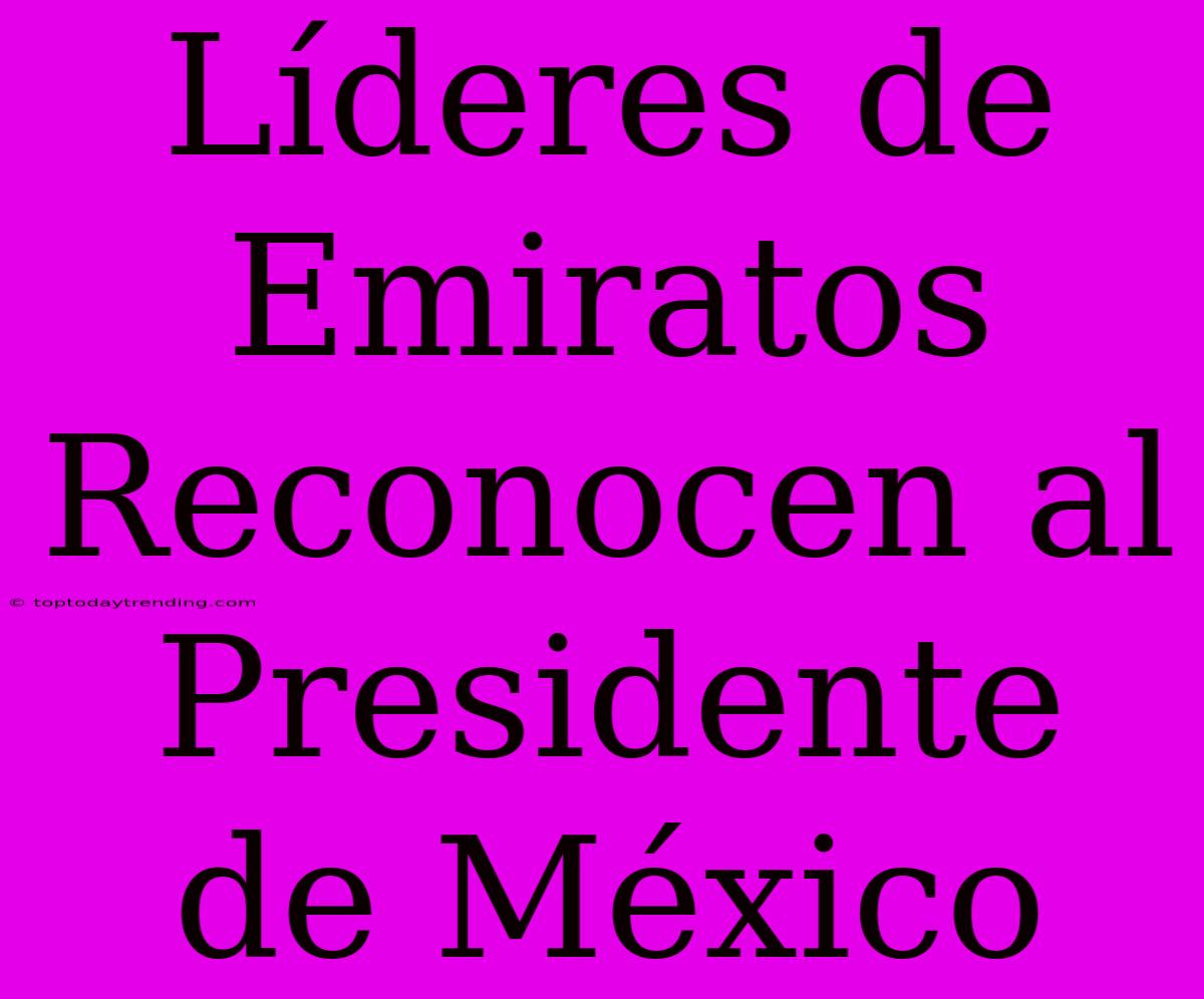 Líderes De Emiratos Reconocen Al Presidente De México