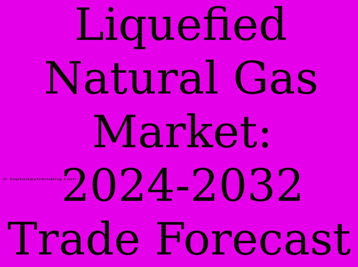 Liquefied Natural Gas Market: 2024-2032 Trade Forecast