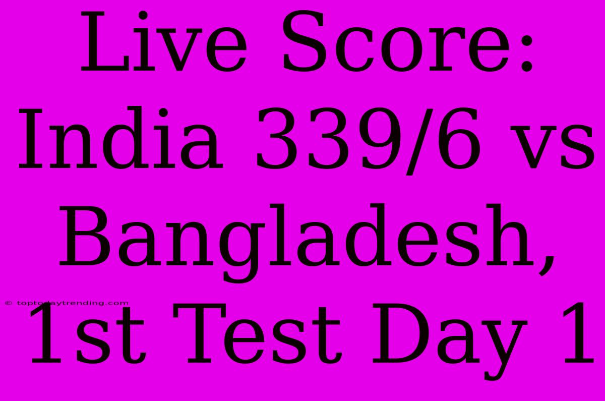 Live Score: India 339/6 Vs Bangladesh, 1st Test Day 1