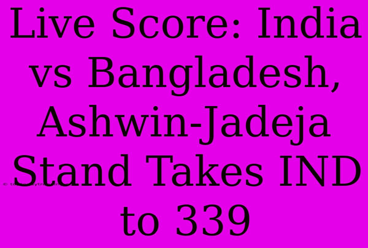 Live Score: India Vs Bangladesh, Ashwin-Jadeja Stand Takes IND To 339