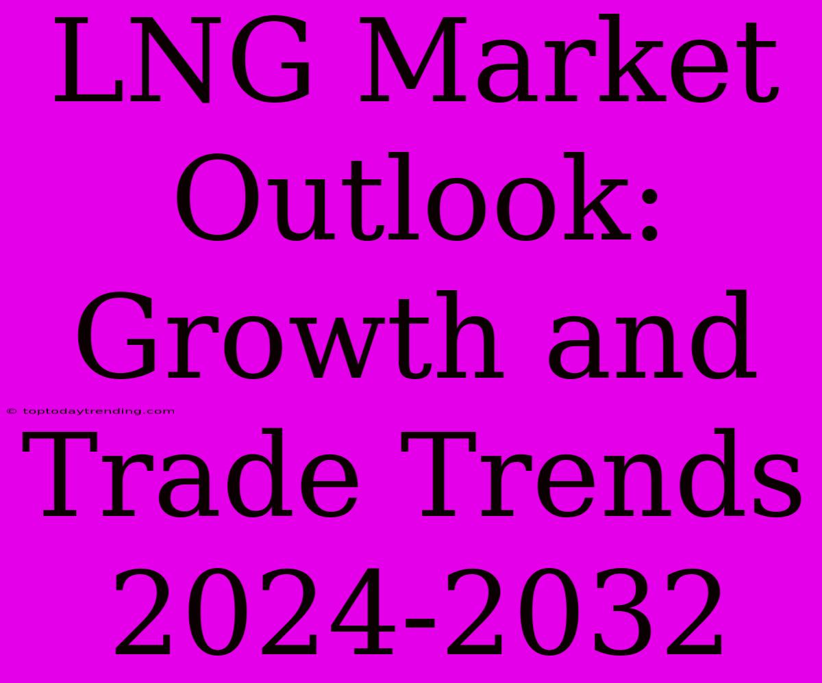 LNG Market Outlook: Growth And Trade Trends 2024-2032