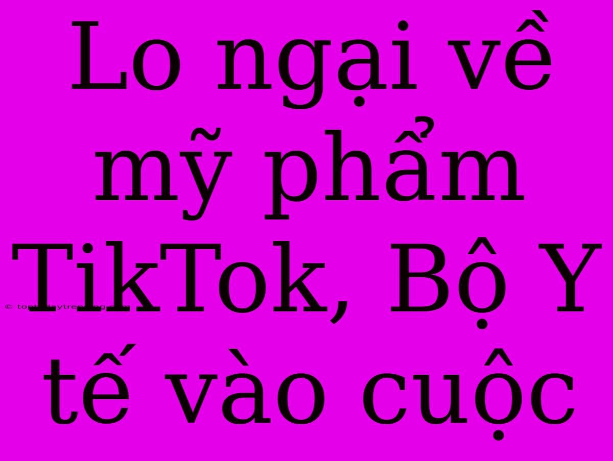 Lo Ngại Về Mỹ Phẩm TikTok, Bộ Y Tế Vào Cuộc