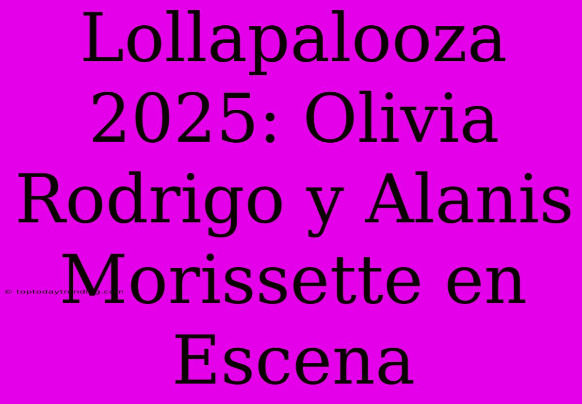 Lollapalooza 2025: Olivia Rodrigo Y Alanis Morissette En Escena