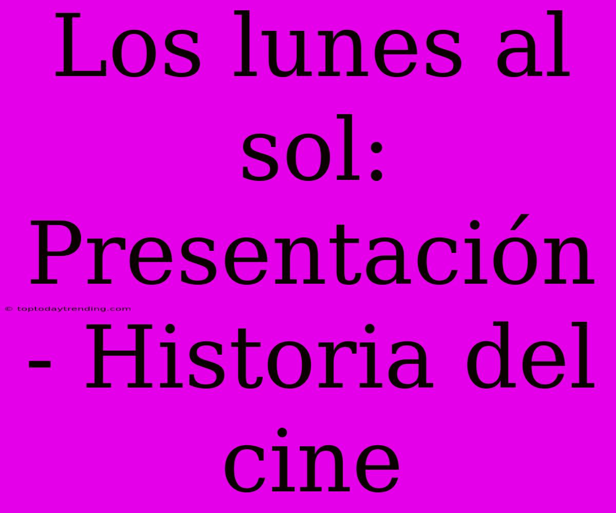 Los Lunes Al Sol: Presentación - Historia Del Cine